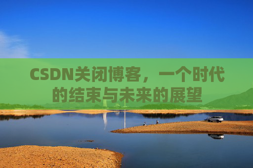 CSDN关闭博客，一个时代的结束与未来的展望